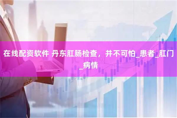 在线配资软件 丹东肛肠检查，并不可怕_患者_肛门_病情