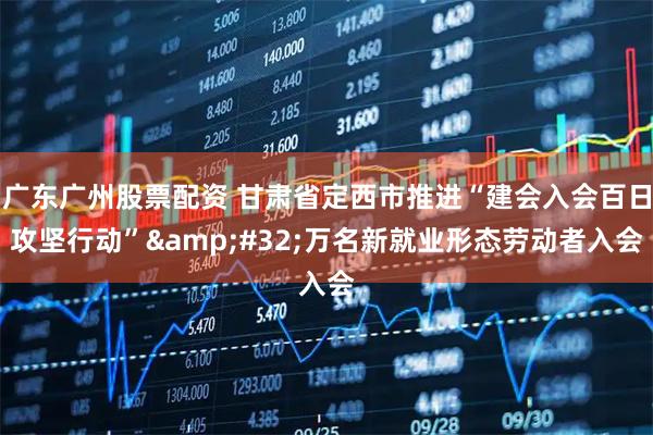 广东广州股票配资 甘肃省定西市推进“建会入会百日攻坚行动”&#32;万名新就业形态劳动者入会