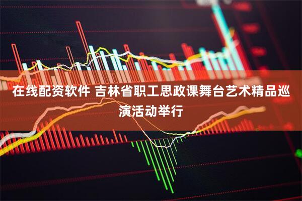 在线配资软件 吉林省职工思政课舞台艺术精品巡演活动举行
