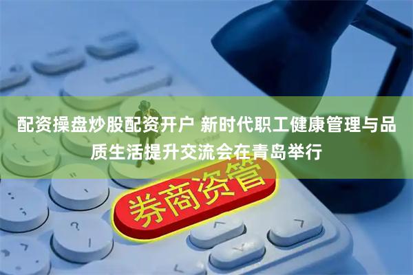 配资操盘炒股配资开户 新时代职工健康管理与品质生活提升交流会在青岛举行