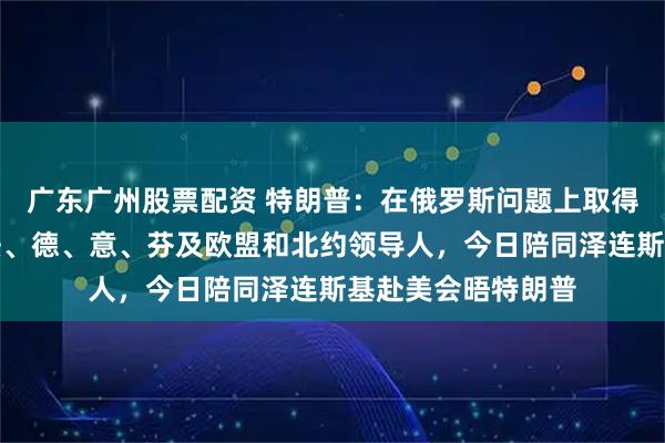 广东广州股票配资 特朗普：在俄罗斯问题上取得重大进展！英、法、德、意、芬及欧盟和北约领导人，今日陪同泽连斯基赴美会晤特朗普