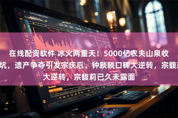在线配资软件 冰火两重天！5000亿农夫山泉收复“网暴”大坑，遗产争夺引发宗庆后、钟睒睒口碑大逆转，宗馥莉已久未露面