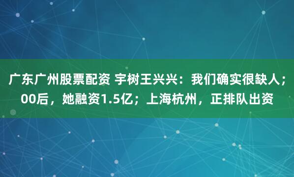 广东广州股票配资 宇树王兴兴：我们确实很缺人；00后，她融资1.5亿；上海杭州，正排队出资