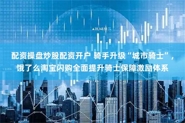 配资操盘炒股配资开户 骑手升级“城市骑士”，饿了么淘宝闪购全面提升骑士保障激励体系