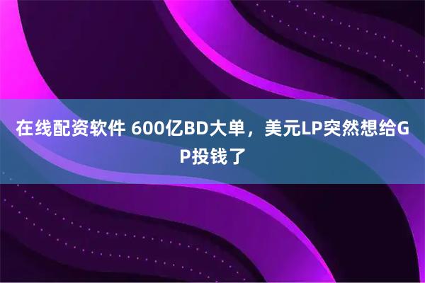 在线配资软件 600亿BD大单，美元LP突然想给GP投钱了