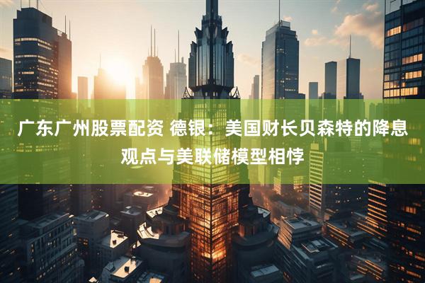 广东广州股票配资 德银：美国财长贝森特的降息观点与美联储模型相悖