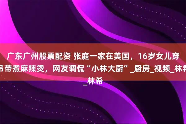 广东广州股票配资 张庭一家在美国，16岁女儿穿吊带煮麻辣烫，网友调侃“小林大厨”_厨房_视频_林希