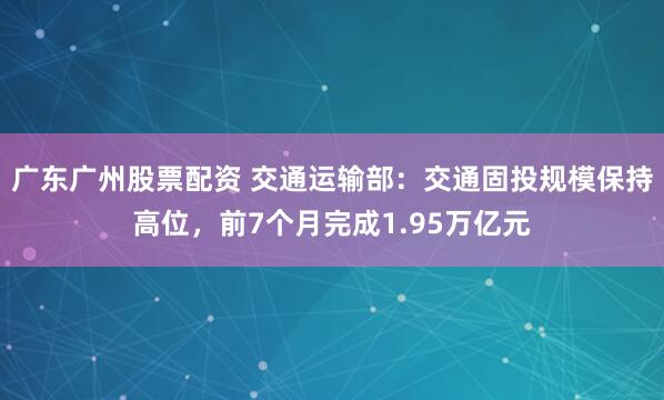 广东广州股票配资 交通运输部：交通固投规模保持高位，前7个月完成1.95万亿元