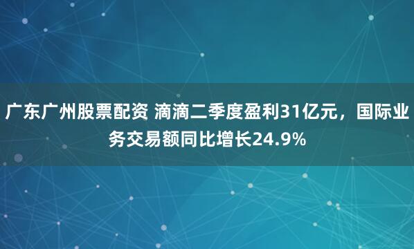 广东广州股票配资 滴滴二季度盈利31亿元，国际业务交易额同比增长24.9%