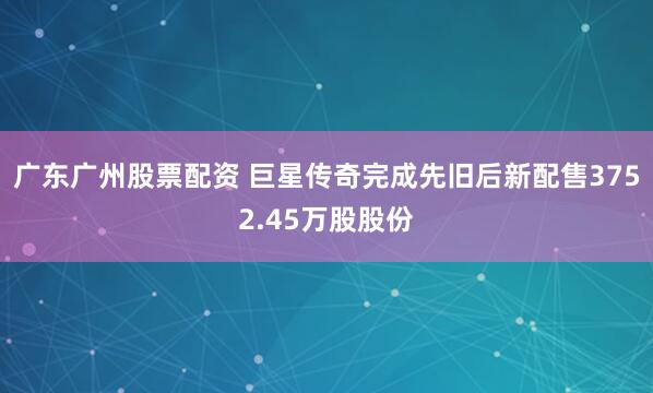 广东广州股票配资 巨星传奇完成先旧后新配售3752.45万股股份