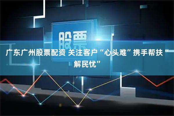 广东广州股票配资 关注客户“心头难”携手帮扶“解民忧”
