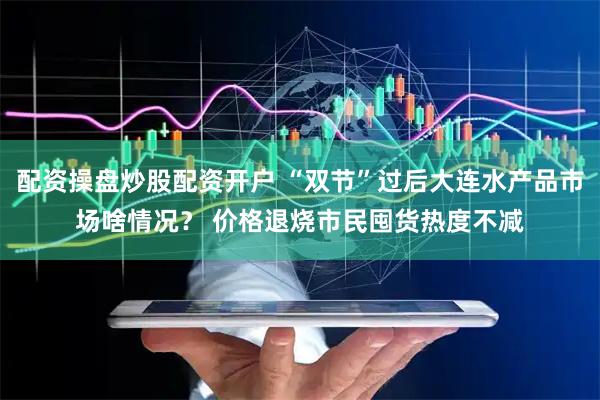 配资操盘炒股配资开户 “双节”过后大连水产品市场啥情况？ 价格退烧市民囤货热度不减