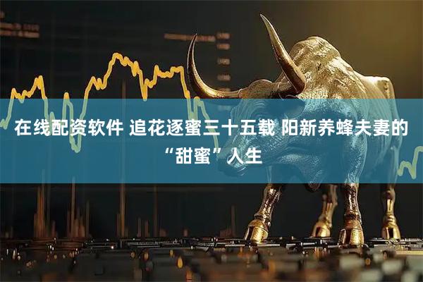 在线配资软件 追花逐蜜三十五载 阳新养蜂夫妻的“甜蜜”人生