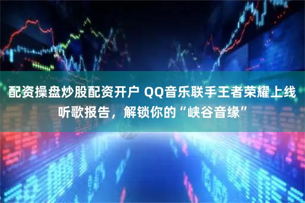 配资操盘炒股配资开户 QQ音乐联手王者荣耀上线听歌报告，解锁你的“峡谷音缘”