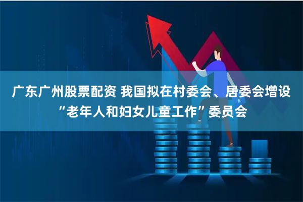 广东广州股票配资 我国拟在村委会、居委会增设“老年人和妇女儿童工作”委员会