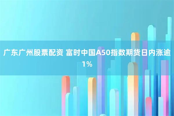 广东广州股票配资 富时中国A50指数期货日内涨逾1%