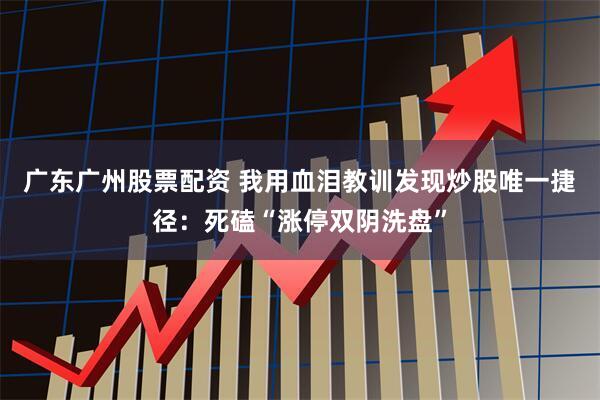 广东广州股票配资 我用血泪教训发现炒股唯一捷径：死磕“涨停双阴洗盘”