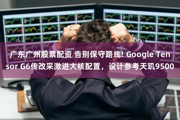 广东广州股票配资 告别保守路线! Google Tensor G6传改采激进大核配置，设计参考天玑9500