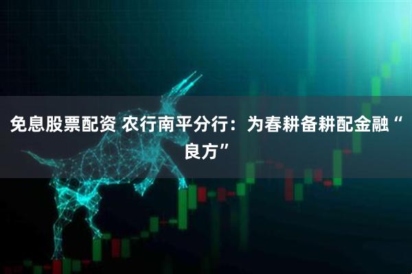 免息股票配资 农行南平分行：为春耕备耕配金融“良方”