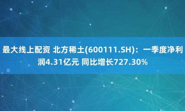 最大线上配资 北方稀土(600111.SH)：一季度净利润4.31亿元 同比增长727.30%