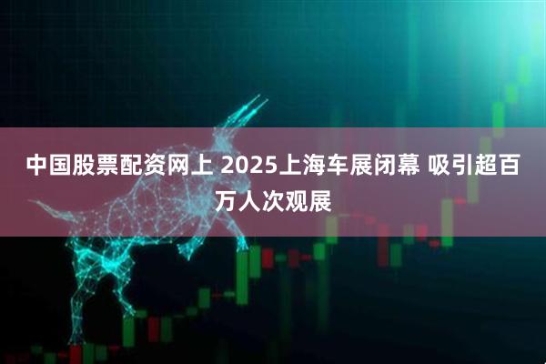 中国股票配资网上 2025上海车展闭幕 吸引超百万人次观展