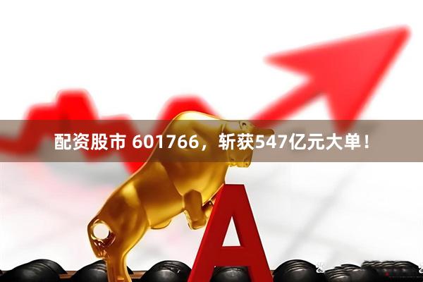 配资股市 601766，斩获547亿元大单！