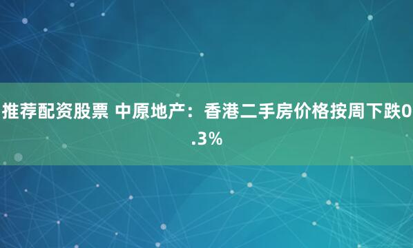 推荐配资股票 中原地产：香港二手房价格按周下跌0.3%