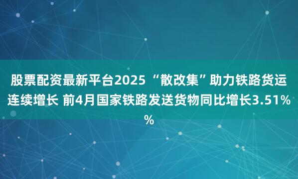 股票配资最新平台2025 “散改集”助力铁路货运连续增长 前4月国家铁路发送货物同比增长3.51%