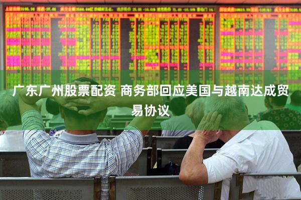 广东广州股票配资 商务部回应美国与越南达成贸易协议