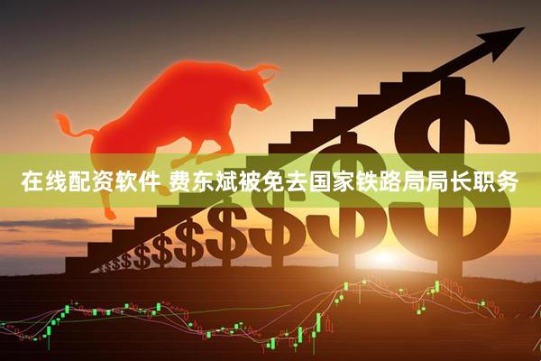 在线配资软件 费东斌被免去国家铁路局局长职务