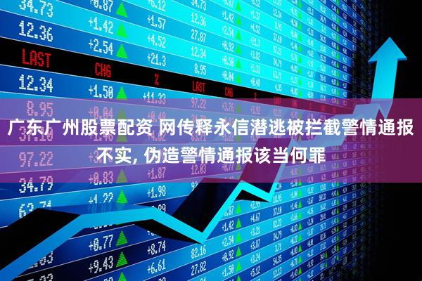 广东广州股票配资 网传释永信潜逃被拦截警情通报不实, 伪造警情通报该当何罪