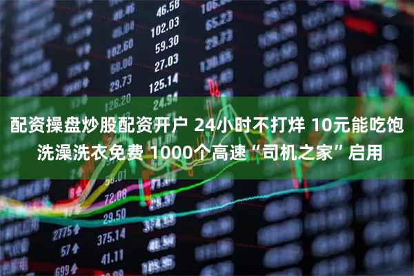 配资操盘炒股配资开户 24小时不打烊 10元能吃饱 洗澡洗衣免费 1000个高速“司机之家”启用