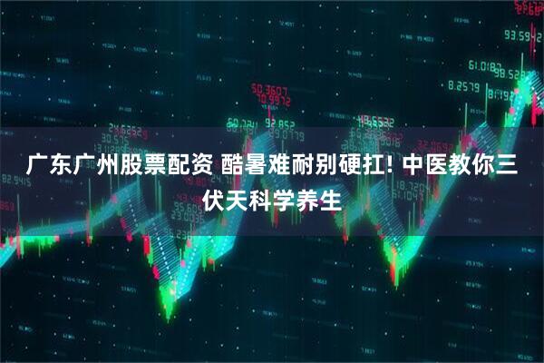 广东广州股票配资 酷暑难耐别硬扛! 中医教你三伏天科学养生