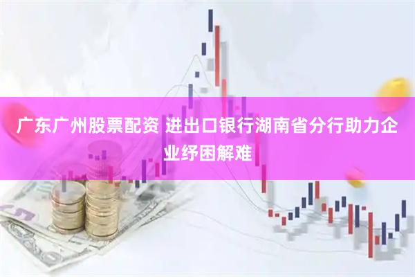 广东广州股票配资 进出口银行湖南省分行助力企业纾困解难
