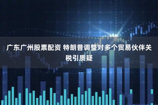 广东广州股票配资 特朗普调整对多个贸易伙伴关税引质疑