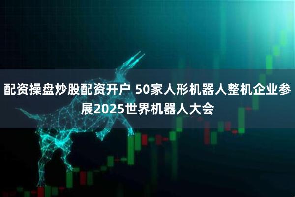 配资操盘炒股配资开户 50家人形机器人整机企业参展2025世界机器人大会