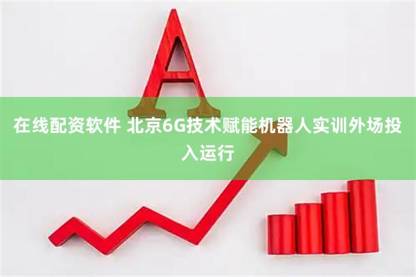 在线配资软件 北京6G技术赋能机器人实训外场投入运行