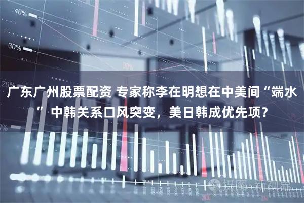 广东广州股票配资 专家称李在明想在中美间“端水” 中韩关系口风突变，美日韩成优先项？