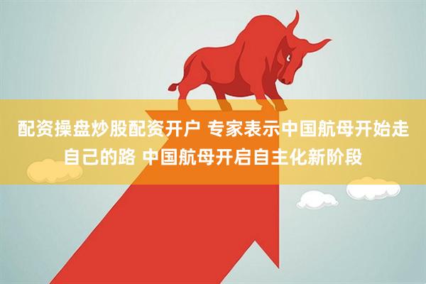 配资操盘炒股配资开户 专家表示中国航母开始走自己的路 中国航母开启自主化新阶段