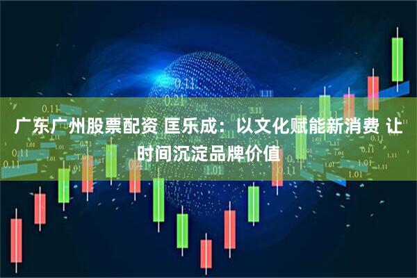 广东广州股票配资 匡乐成：以文化赋能新消费 让时间沉淀品牌价值