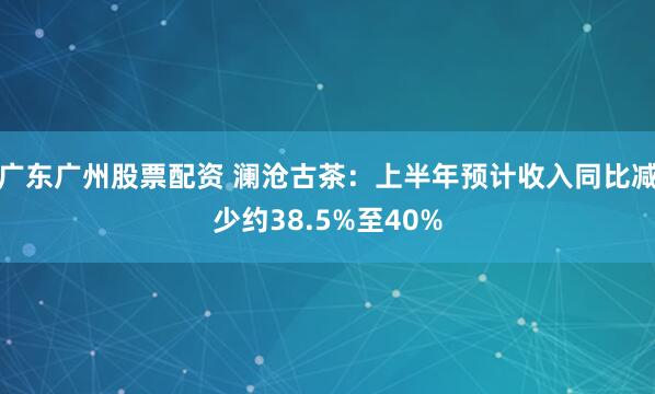 广东广州股票配资 澜沧古茶：上半年预计收入同比减少约38.5%至40%