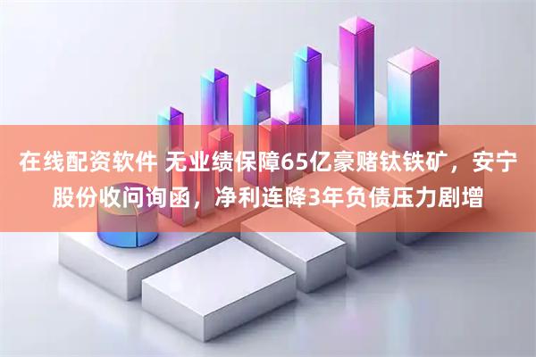 在线配资软件 无业绩保障65亿豪赌钛铁矿，安宁股份收问询函，净利连降3年负债压力剧增
