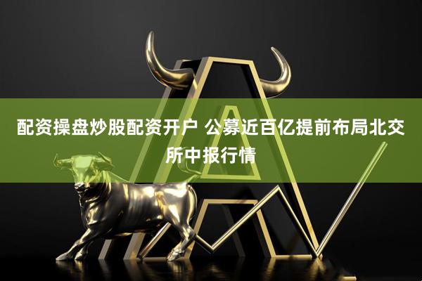 配资操盘炒股配资开户 公募近百亿提前布局北交所中报行情