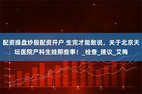 配资操盘炒股配资开户 生完才能敢说，关于北京天坛医院产科生娃那些事！_检查_建议_艾梅