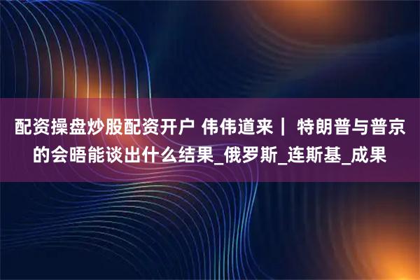 配资操盘炒股配资开户 伟伟道来｜ 特朗普与普京的会晤能谈出什么结果_俄罗斯_连斯基_成果