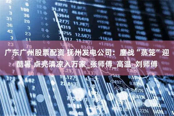 广东广州股票配资 抚州发电公司：鏖战“蒸笼”迎酷暑 点亮清凉入万家_张师傅_高温_刘师傅