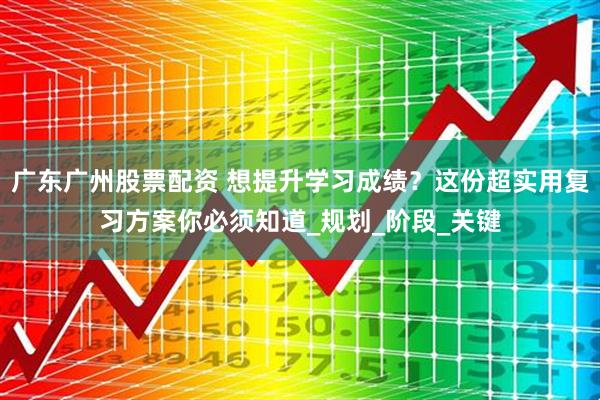 广东广州股票配资 想提升学习成绩？这份超实用复习方案你必须知道_规划_阶段_关键