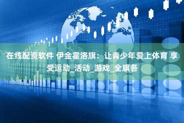 在线配资软件 伊金霍洛旗：让青少年爱上体育 享受运动_活动_游戏_全旗各