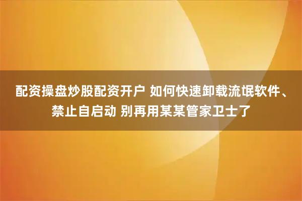配资操盘炒股配资开户 如何快速卸载流氓软件、禁止自启动 别再用某某管家卫士了