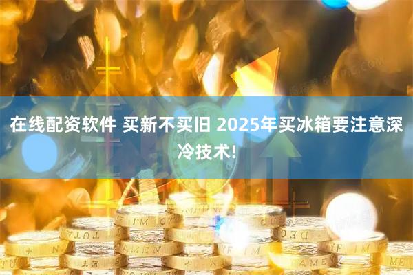 在线配资软件 买新不买旧 2025年买冰箱要注意深冷技术!